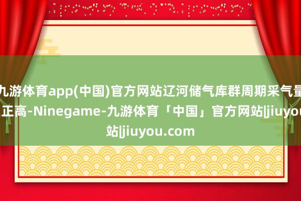 九游体育app(中国)官方网站辽河储气库群周期采气量将再更正高-Ninegame-九游体育「中国」官方网站|jiuyou.com