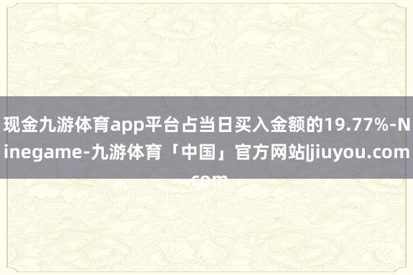 现金九游体育app平台占当日买入金额的19.77%-Ninegame-九游体育「中国」官方网站|jiuyou.com