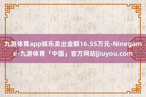九游体育app娱乐卖出金额16.55万元-Ninegame-九游体育「中国」官方网站|jiuyou.com