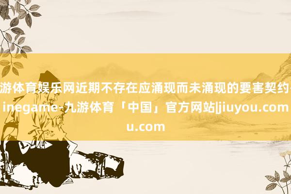 九游体育娱乐网近期不存在应涌现而未涌现的要害契约-Ninegame-九游体育「中国」官方网站|jiuyou.com