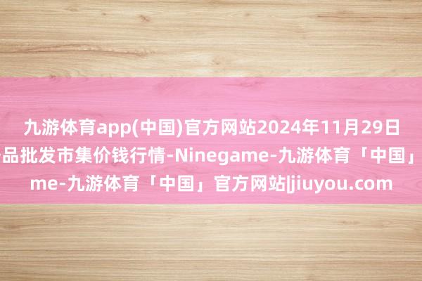 九游体育app(中国)官方网站2024年11月29日北京京丰岳各庄农副居品批发市集价钱行情-Ninegame-九游体育「中国」官方网站|jiuyou.com
