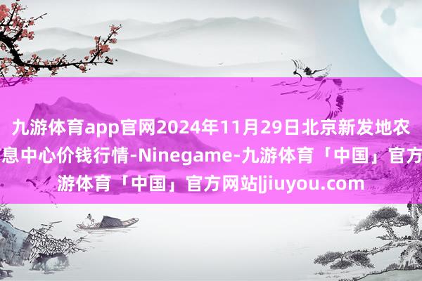 九游体育app官网2024年11月29日北京新发地农副家具批发市集信息中心价钱行情-Ninegame-九游体育「中国」官方网站|jiuyou.com