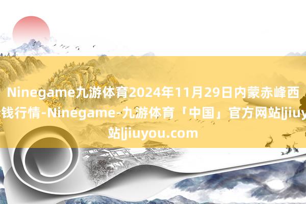 Ninegame九游体育2024年11月29日内蒙赤峰西城阛阓价钱行情-Ninegame-九游体育「中国」官方网站|jiuyou.com