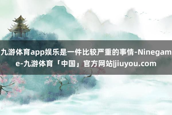 九游体育app娱乐是一件比较严重的事情-Ninegame-九游体育「中国」官方网站|jiuyou.com