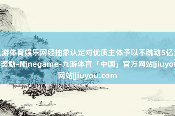 九游体育娱乐网经抽象认定对优质主体予以不跳动5亿元的专项奖励-Ninegame-九游体育「中国」官方网站|jiuyou.com