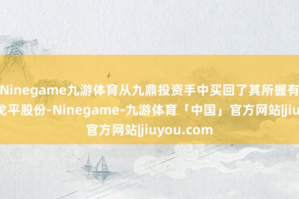 Ninegame九游体育从九鼎投资手中买回了其所握有的一齐毛戈平股份-Ninegame-九游体育「中国」官方网站|jiuyou.com