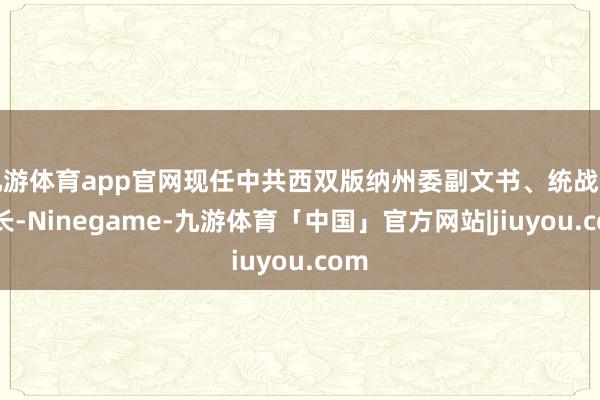 九游体育app官网现任中共西双版纳州委副文书、统战部部长-Ninegame-九游体育「中国」官方网站|jiuyou.com