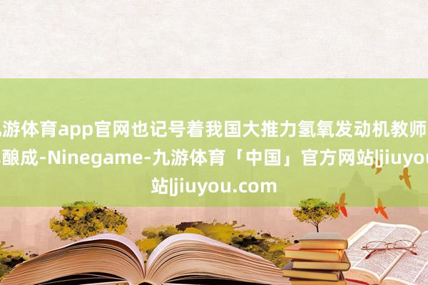 九游体育app官网也记号着我国大推力氢氧发动机教师才气认真酿成-Ninegame-九游体育「中国」官方网站|jiuyou.com