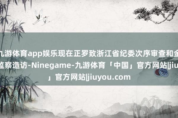 九游体育app娱乐现在正罗致浙江省纪委次序审查和金华市监委监察造访-Ninegame-九游体育「中国」官方网站|jiuyou.com