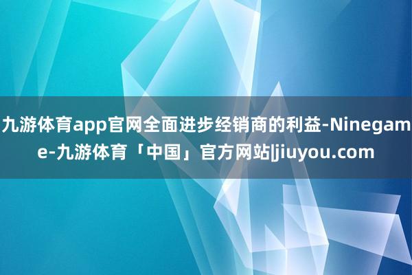 九游体育app官网全面进步经销商的利益-Ninegame-九游体育「中国」官方网站|jiuyou.com