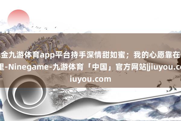 现金九游体育app平台持手深情甜如蜜；我的心愿靠在你心里-Ninegame-九游体育「中国」官方网站|jiuyou.com