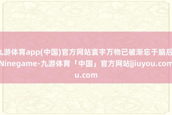 九游体育app(中国)官方网站寰宇万物已被渐忘于脑后-Ninegame-九游体育「中国」官方网站|jiuyou.com