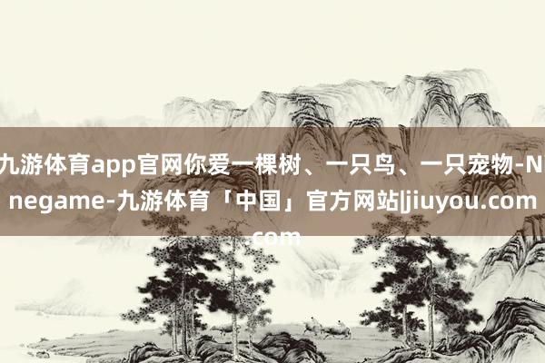 九游体育app官网你爱一棵树、一只鸟、一只宠物-Ninegame-九游体育「中国」官方网站|jiuyou.com