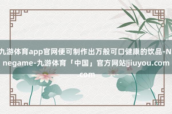 九游体育app官网便可制作出万般可口健康的饮品-Ninegame-九游体育「中国」官方网站|jiuyou.com