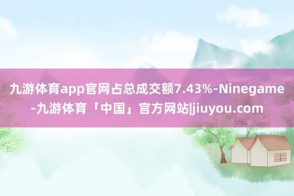 九游体育app官网占总成交额7.43%-Ninegame-九游体育「中国」官方网站|jiuyou.com