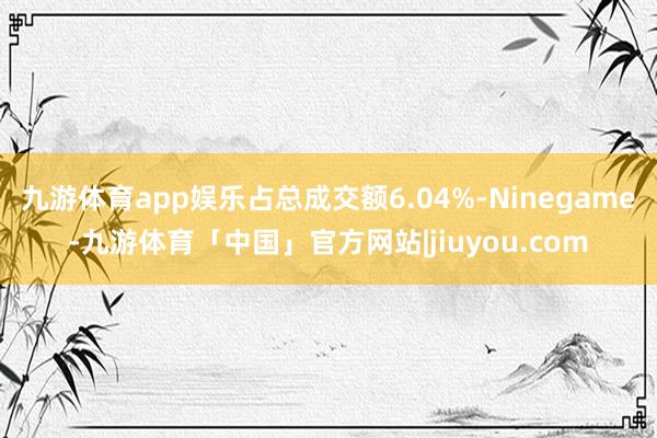 九游体育app娱乐占总成交额6.04%-Ninegame-九游体育「中国」官方网站|jiuyou.com