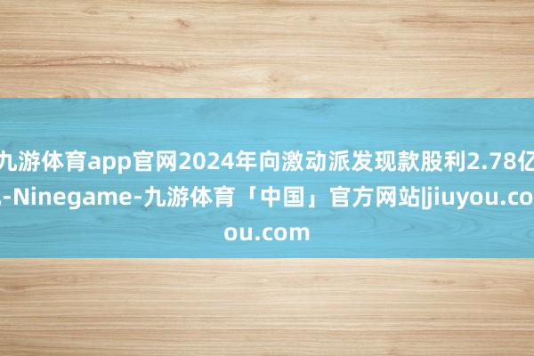 九游体育app官网2024年向激动派发现款股利2.78亿元-Ninegame-九游体育「中国」官方网站|jiuyou.com