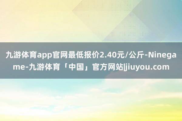 九游体育app官网最低报价2.40元/公斤-Ninegame-九游体育「中国」官方网站|jiuyou.com