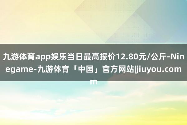 九游体育app娱乐当日最高报价12.80元/公斤-Ninegame-九游体育「中国」官方网站|jiuyou.com