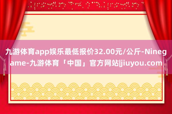 九游体育app娱乐最低报价32.00元/公斤-Ninegame-九游体育「中国」官方网站|jiuyou.com