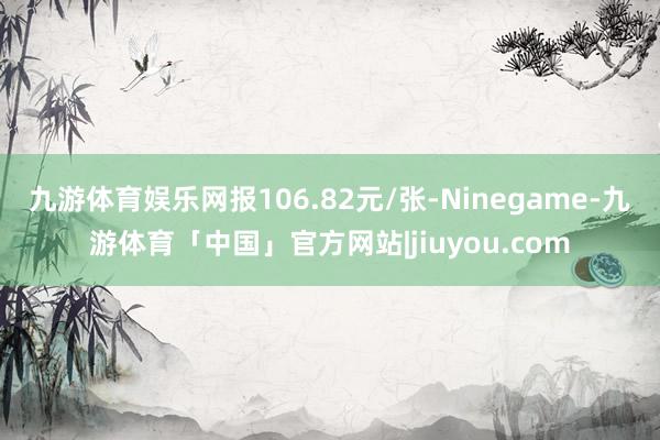 九游体育娱乐网报106.82元/张-Ninegame-九游体育「中国」官方网站|jiuyou.com