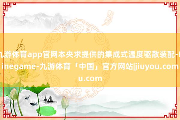 九游体育app官网本央求提供的集成式温度驱散装配-Ninegame-九游体育「中国」官方网站|jiuyou.com