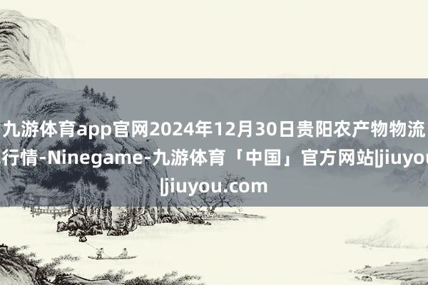 九游体育app官网2024年12月30日贵阳农产物物流园价钱行情-Ninegame-九游体育「中国」官方网站|jiuyou.com