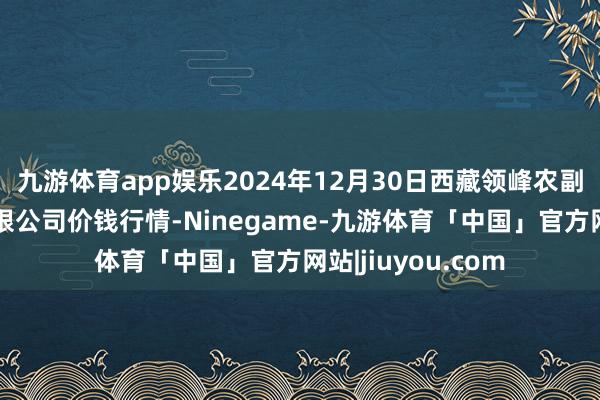 九游体育app娱乐2024年12月30日西藏领峰农副产物蓄意处理有限公司价钱行情-Ninegame-九游体育「中国」官方网站|jiuyou.com