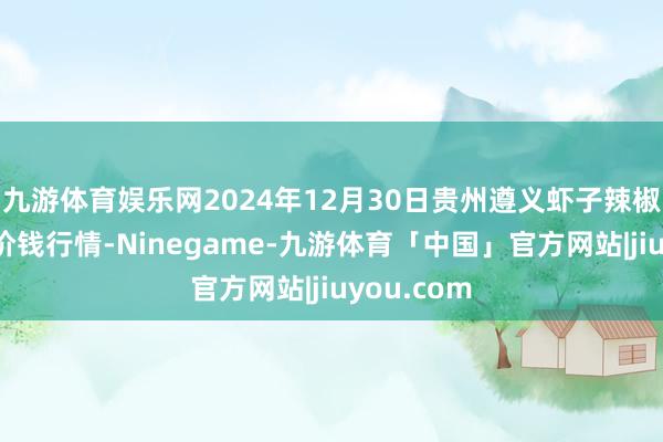 九游体育娱乐网2024年12月30日贵州遵义虾子辣椒批发阛阓价钱行情-Ninegame-九游体育「中国」官方网站|jiuyou.com