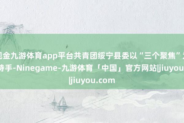 现金九游体育app平台共青团绥宁县委以“三个聚焦”为有劲持手-Ninegame-九游体育「中国」官方网站|jiuyou.com