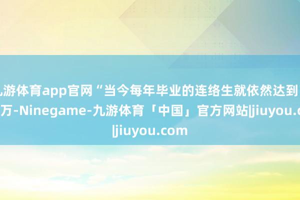 九游体育app官网“当今每年毕业的连络生就依然达到了100万-Ninegame-九游体育「中国」官方网站|jiuyou.com