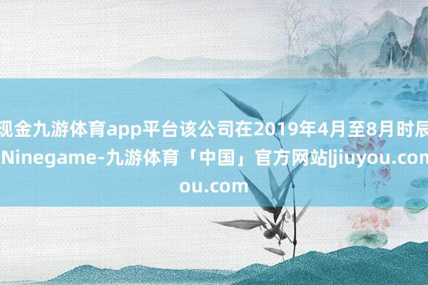 现金九游体育app平台该公司在2019年4月至8月时辰-Ninegame-九游体育「中国」官方网站|jiuyou.com