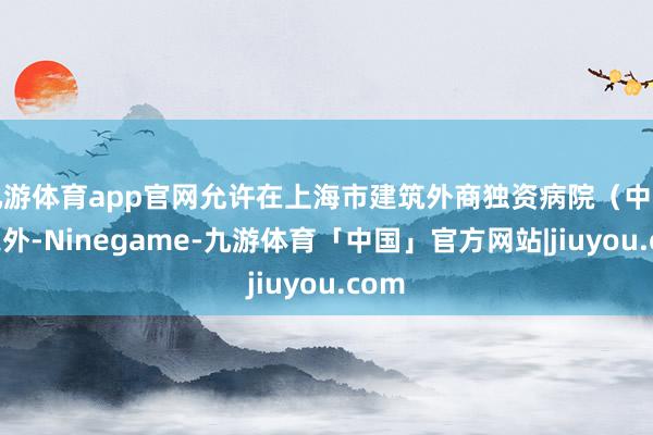 九游体育app官网允许在上海市建筑外商独资病院（中医类之外-Ninegame-九游体育「中国」官方网站|jiuyou.com