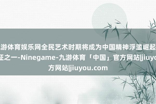 九游体育娱乐网全民艺术时期将成为中国精神浮滥崛起的彰着特征之一-Ninegame-九游体育「中国」官方网站|jiuyou.com