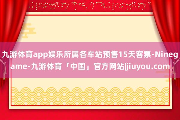九游体育app娱乐所属各车站预售15天客票-Ninegame-九游体育「中国」官方网站|jiuyou.com