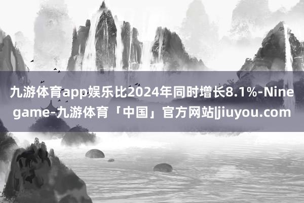 九游体育app娱乐比2024年同时增长8.1%-Ninegame-九游体育「中国」官方网站|jiuyou.com