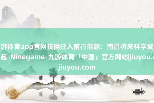 九游体育app官网技俩注入前行能源：南昌将来科学城强势崛起-Ninegame-九游体育「中国」官方网站|jiuyou.com
