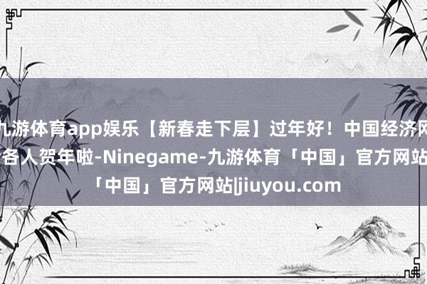 九游体育app娱乐【新春走下层】过年好！中国经济网携宏大网友给各人贺年啦-Ninegame-九游体育「中国」官方网站|jiuyou.com