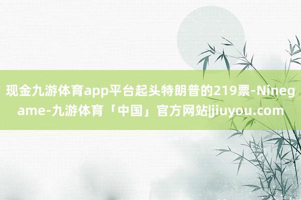 现金九游体育app平台起头特朗普的219票-Ninegame-九游体育「中国」官方网站|jiuyou.com