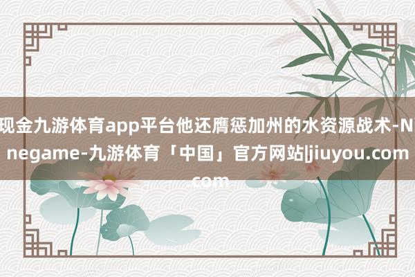 现金九游体育app平台他还膺惩加州的水资源战术-Ninegame-九游体育「中国」官方网站|jiuyou.com