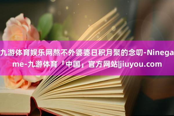 九游体育娱乐网熬不外婆婆日积月聚的念叨-Ninegame-九游体育「中国」官方网站|jiuyou.com