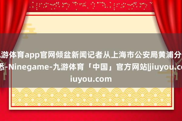九游体育app官网倾盆新闻记者从上海市公安局黄浦分局获悉-Ninegame-九游体育「中国」官方网站|jiuyou.com