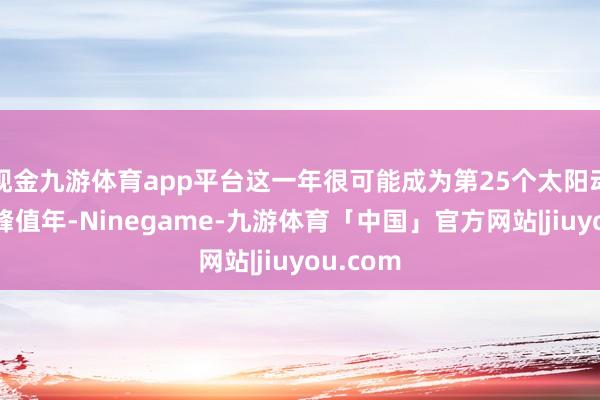 现金九游体育app平台这一年很可能成为第25个太阳动作周的峰值年-Ninegame-九游体育「中国」官方网站|jiuyou.com