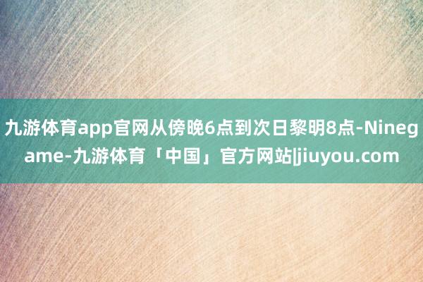 九游体育app官网从傍晚6点到次日黎明8点-Ninegame-九游体育「中国」官方网站|jiuyou.com