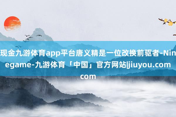 现金九游体育app平台唐义精是一位改换前驱者-Ninegame-九游体育「中国」官方网站|jiuyou.com