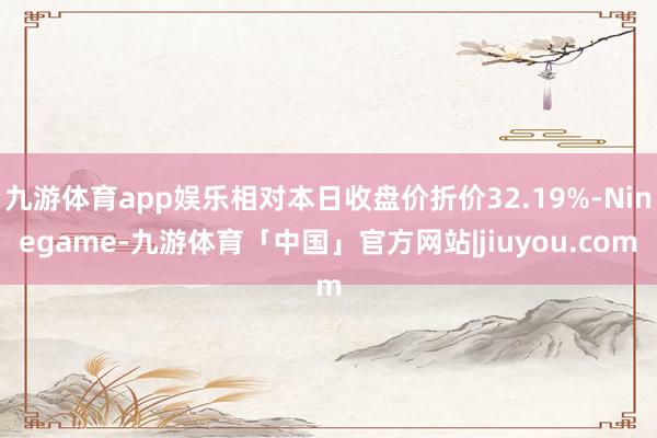 九游体育app娱乐相对本日收盘价折价32.19%-Ninegame-九游体育「中国」官方网站|jiuyou.com