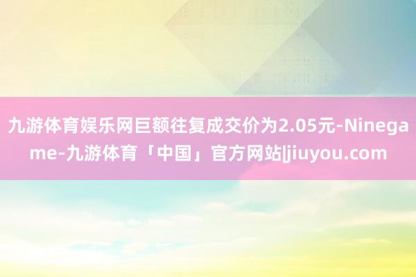 九游体育娱乐网巨额往复成交价为2.05元-Ninegame-九游体育「中国」官方网站|jiuyou.com
