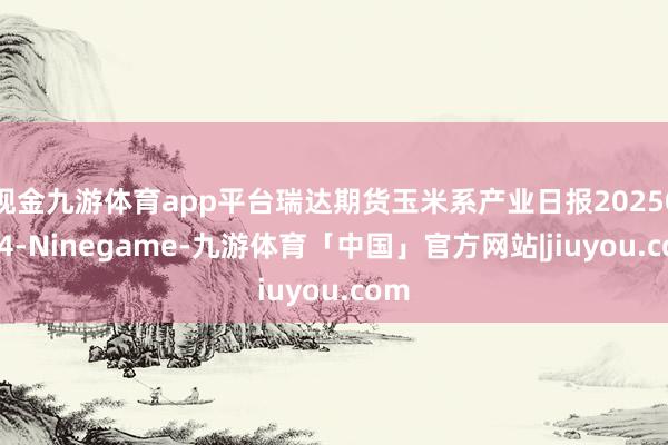 现金九游体育app平台瑞达期货玉米系产业日报20250624-Ninegame-九游体育「中国」官方网站|jiuyou.com