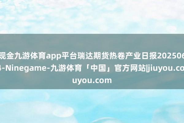 现金九游体育app平台瑞达期货热卷产业日报20250624-Ninegame-九游体育「中国」官方网站|jiuyou.com