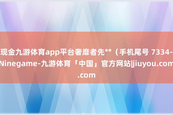现金九游体育app平台奢靡者先**（手机尾号 7334-Ninegame-九游体育「中国」官方网站|jiuyou.com
